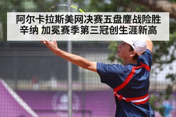 阿尔卡拉斯美网决赛五盘鏖战险胜辛纳 加冕赛季第三冠创生涯新高