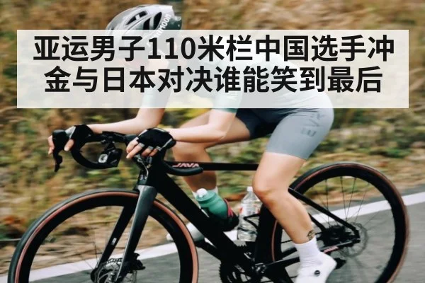 亚运男子110米栏中国选手冲金与日本对决谁能笑到最后